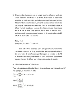 f) Difusores: La disposición que se adoptó para los difusores fue la de
utilizar difusores circulares en el techo. Para hacer la adecuada
selección de estos, se refiere al procedimiento mostrado en el capitulo
13 de Fundamentals Handbook, en donde es necesario el cálculo de
una longitud característica que en este caso es la distancia desde el
difusor hasta la pared más cercana. En el corredor esta distancia es
de 15 ft. En la tabla 2 del capitulo 13 se halla la relación T50/L
sabiendo que la carga térmica del corredor es de aproximadamente 20
BTU/h ft2. De la tabla 2 se obtiene:
T50/L = 0.8
Tv = (T50/L)*(L) = 0.8 * 15 ft = 12 ft
Con esta ultima distancia y los cfm por difusor previamente
calculados (538 cfm) se localiza el tamaño apropiado en el catálogo
del constructor. El tamaño correspondiente para el corredor es de 12
in. Además, del catálogo se obtiene la caída de presión. Siempre se
busca un tamaño de difusor que evite grandes caídas de presión.
g) Calculo de perdidas en transiciones:
 