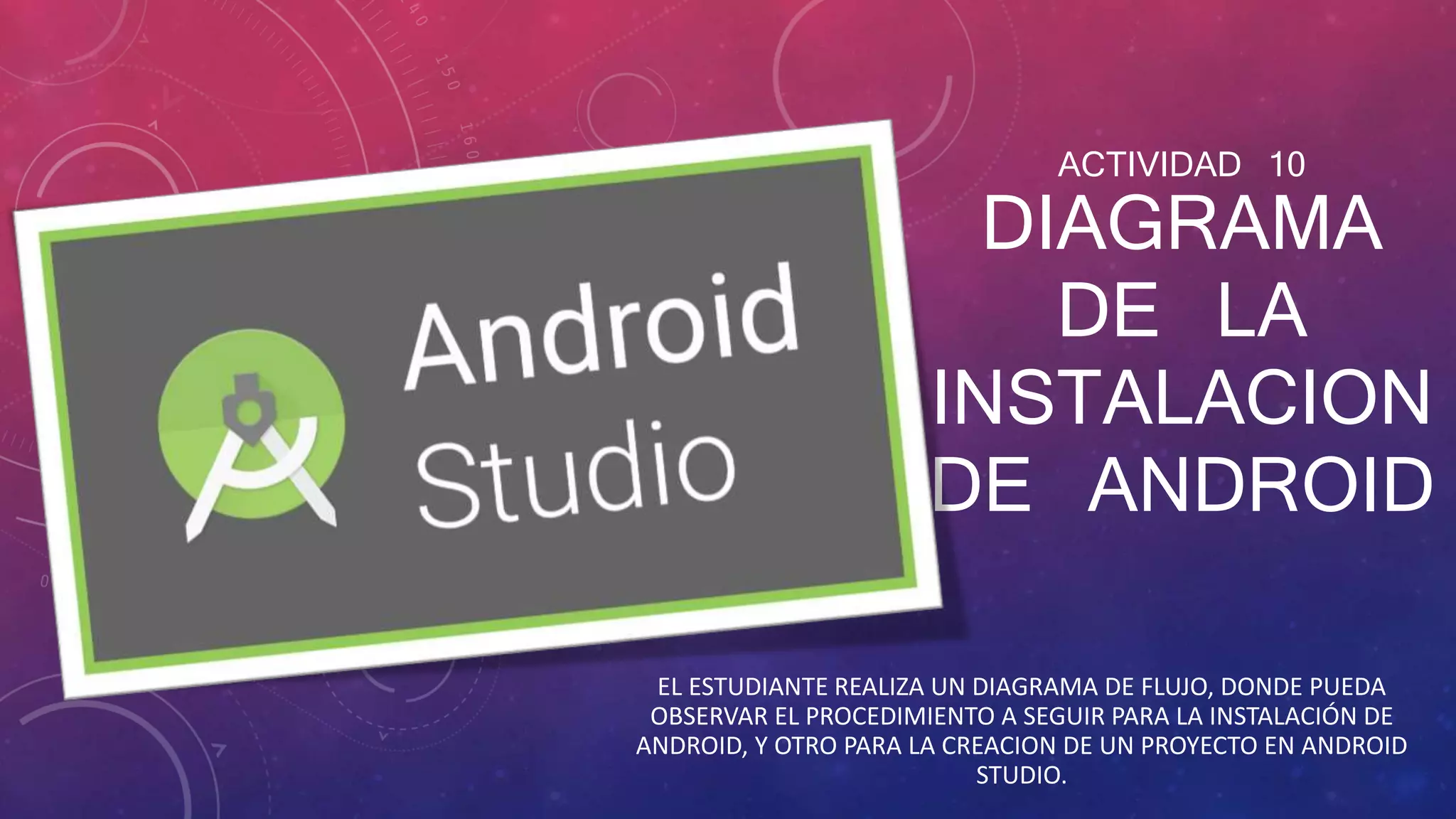 ACTIVIDAD 10
DIAGRAMA
DE LA
INSTALACION
DE ANDROID
EL ESTUDIANTE REALIZA UN DIAGRAMA DE FLUJO, DONDE PUEDA
OBSERVAR EL PROCEDIMIENTO A SEGUIR PARA LA INSTALACIÓN DE
ANDROID, Y OTRO PARA LA CREACION DE UN PROYECTO EN ANDROID
STUDIO.