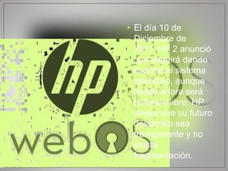 • El día 10 de
  Diciembre de
  2011, HP 2 anunció
  que seguirá dando
  soporte al sistema
  operativo, aunque
  desde ahora será
  software libre. HP
  desea que su futuro
  desarrollo sea
  transparente y no
  exista
  fragmentación.
 