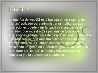 • La interfaz de webOS está basada en un sistema de
  "cartas" utilizado para administrar la multitarea. Las
  aplicaciones pueden ser lanzadas ya sea desde el
  iniciador, que muestra tres páginas de iconos de
  aplicaciones en una rejilla de desplazamiento, o desde el
  iniciador rápido, que muestra cinco iconos alineados
  horizontalmente. El usuario cambia de aplicaciones
  realizando un gesto en el "área de gestos" del teléfono
  para traer las "cartas" al frente y moviéndose a la
  izquierda y a la derecha de la pantalla.
 