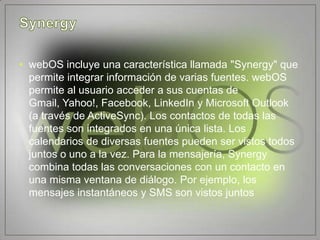 • webOS incluye una característica llamada "Synergy" que
  permite integrar información de varias fuentes. webOS
  permite al usuario acceder a sus cuentas de
  Gmail, Yahoo!, Facebook, LinkedIn y Microsoft Outlook
  (a través de ActiveSync). Los contactos de todas las
  fuentes son integrados en una única lista. Los
  calendarios de diversas fuentes pueden ser vistos todos
  juntos o uno a la vez. Para la mensajería, Synergy
  combina todas las conversaciones con un contacto en
  una misma ventana de diálogo. Por ejemplo, los
  mensajes instantáneos y SMS son vistos juntos
 
