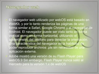 • El navegador web utilizado por webOS está basado en
  WebKit, y por lo tanto renderiza las páginas de una
  forma similar a Safari, Google Chrome y el navegador de
  Android. El navegador puede ser visto tanto en forma
  vertical como en forma horizontal, utilizando el
  acelerómetro del teléfono para detectar la orientación.
  Una característica del navegador es la habilidad de
  poder reproducir archivos .pls sin necesidad de una
  aplicación externa.
• Adobe mostró una versión de su Flash Player para
  webOS.9 Sin embargo, Flash Player nunca salió al
  mercado para la versión 1.x de webOS
 