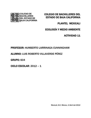 COLEGIO DE BACHILLERES DEL
                           ESTADO DE BAJA CALIFORNIA

                                      PLANTEL MEXICALI

                          ECOLOGÍA Y MEDIO AMBIENTE

                                               ACTIVIDAD 11



PROFESOR: HUMBERTO LARRINAGA CUNNINGHAM

ALUMNO: LUIS ROBERTO VILLAVERDE PÉREZ

GRUPO: 604

CICLO ESCOLAR: 2012 – 1




                              Mexicali, B.C. México. A Abril del 2012
 