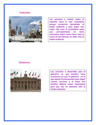 Industria

            Las acciones a realizar sobre la
            industria sería la más importante
            porque contamina demasiado al
            medio ambiente y para lograr una
            mejor vida para el ecosistema seria
            que     principalmente   se   tome
            conciencia sobre cómo hacer para el
            humo de las fabricas no dañe mas al
            medio ambiente.




Gobierno


             Las acciones a desarrollar para el
             gobierno es que también tome
             conciencia ya que el gobierno es el
             que aporta el presupuesto para lograr
             nuevas acciones y al hacer eso
             también debería tomar importancia
             para que eso no deteriore más al
             medio ambiente.
 
