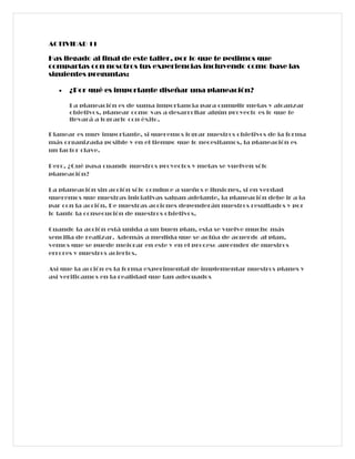 ACTIVIDAD 11

Has llegado al final de este taller, por lo que te pedimos que
compartas con nosotros tus experiencias incluyendo como base las
siguientes preguntas:

   •   ¿Por qué es importante diseñar una planeación?

       La planeación es de suma importancia para cumplir metas y alcanzar
       objetivos, planear como vas a desarrollar algún proyecto es lo que te
       llevará a lograrlo con éxito.

Planear es muy importante, si queremos lograr nuestros objetivos de la forma
más organizada posible y en el tiempo que lo necesitamos, la planeación es
un factor clave.

Pero, ¿Qué pasa cuando nuestros proyectos y metas se vuelven sólo
planeación?

La planeación sin acción sólo conduce a sueños e ilusiones, si en verdad
queremos que nuestras iniciativas salgan adelante, la planeación debe ir a la
par con la acción. De nuestras acciones dependerán nuestros resultados y por
lo tanto la consecución de nuestros objetivos.

Cuando la acción está unida a un buen plan, esta se vuelve mucho más
sencilla de realizar. Además a medida que se actúa de acuerdo al plan,
vemos que se puede mejorar en este y en el proceso aprender de nuestros
errores y nuestros aciertos.

Así que la acción es la forma experimental de implementar nuestros planes y
así verificamos en la realidad que tan adecuados
 