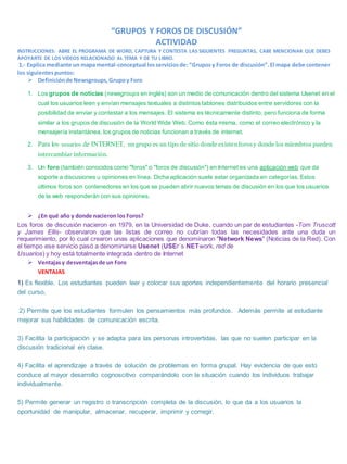 “GRUPOS Y FOROS DE DISCUSIÓN”
ACTIVIDAD
INSTRUCCIONES: ABRE EL PROGRAMA DE WORD, CAPTURA Y CONTESTA LAS SIGUIENTES PREGUNTAS, CABE MENCIONAR QUE DEBES
APOYARTE DE LOS VIDEOS RELACIONADO AL TEMA Y DE TU LIBRO.
1.- Explica mediante un mapa mental-conceptual losserviciosde:“Gruposy Foros de discusión”.El mapa debe contener
los siguientespuntos:
 Definiciónde Newsgroups,Grupoy Foro
1. Los grupos de noticias (newsgroups en inglés) son un medio de comunicación dentro del sistema Usenet en el
cual los usuarios leen y envían mensajes textuales a distintos tablones distribuidos entre servidores con la
posibilidad de enviar y contestar a los mensajes. El sistema es técnicamente distinto, pero funciona de forma
similar a los grupos de discusión de la World Wide Web. Como ésta misma, como el correo electrónico y la
mensajería instantánea, los grupos de noticias funcionan a través de internet.
2. Para los usuarios de INTERNET, un grupo es un tipo de sitio donde existenforosy donde los miembros pueden
intercambiar información.
3. Un foro (también conocidos como "foros" o "foros de discusión") en Internet es una aplicación web que da
soporte a discusiones u opiniones en línea. Dicha aplicación suele estar organizada en categorías. Estos
últimos foros son contenedores en los que se pueden abrir nuevos temas de discusión en los que los usuarios
de la web responderán con sus opiniones.
 ¿En qué año y donde nacieron los Foros?
Los foros de discusión nacieron en 1979, en la Universidad de Duke, cuando un par de estudiantes -Tom Truscott
y James Ellis- observaron que las listas de correo no cubrían todas las necesidades ante una duda un
requerimiento, por lo cual crearon unas aplicaciones que denominaron "Network News" (Noticias de la Red). Con
el tiempo ese servicio pasó a denominarse Usenet (USEr´s NETwork, red de
Usuarios) y hoy está totalmente integrada dentro de Internet
 Ventajasy desventajasde un Foro
VENTAJAS
1) Es flexible. Los estudiantes pueden leer y colocar sus aportes independientemente del horario presencial
del curso,
2) Permite que los estudiantes formulen los pensamientos más profundos. Además permite al estudiante
mejorar sus habilidades de comunicación escrita.
3) Facilita la participación y se adapta para las personas introvertidas, las que no suelen participar en la
discusión tradicional en clase.
4) Facilita el aprendizaje a través de solución de problemas en forma grupal. Hay evidencia de que esto
conduce al mayor desarrollo cognoscitivo comparándolo con la situación cuando los individuos trabajar
individualmente.
5) Permite generar un registro o transcripción completa de la discusión, lo que da a los usuarios la
oportunidad de manipular, almacenar, recuperar, imprimir y corregir.
 