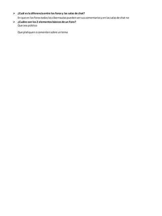  ¿Cuál es la diferencia entre los foros y las salas de chat? 
En que en los foros todos los cibernautas pueden ver sus comentarios y en las salas de chat no 
 ¿Cuáles son los 2 elementos básicos de un Foro? 
Que sea público 
Que platiquen o comenten sobre un tema 
