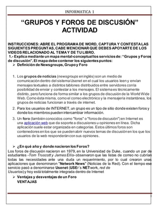 INFORMATICA 1 
1 
“GRUPOS Y FOROS DE DISCUSIÓN” 
ACTIVIDAD 
INSTRUCCIONES: ABRE EL PROGRAMA DE WORD, CAPTURA Y CONTESTA LAS 
SIGUIENTES PREGUNTAS, CABE MENCIONAR QUE DEBES APOYARTE DE LOS 
VIDEOS RELACIONADO AL TEMA Y DE TU LIBRO. 
1.- Explica mediante un mapa mental-conceptual los servicios de: “Grupos y Foros 
de discusión”. El mapa debe contener los siguientes puntos: 
 Definición de Newsgroups, Grupo y Foro 
1. Los grupos de noticias (newsgroups en inglés) son un medio de 
comunicación dentro del sistema Usenet en el cual los usuarios leen y envían 
mensajes textuales a distintos tablones distribuidos entre servidores con la 
posibilidad de enviar y contestar a los mensajes. El sistema es técnicamente 
distinto, pero funciona de forma similar a los grupos de discusión de la World Wide 
Web. Como ésta misma, como el correo electrónico y la mensajería instantánea, los 
grupos de noticias funcionan a través de internet. 
2. Para los usuarios de INTERNET, un grupo es un tipo de sitio donde existen foros y 
donde los miembros pueden intercambiar información. 
3. Un foro (también conocidos como "foros" o "foros de discusión") en Internet es 
una aplicación web que da soporte a discusiones u opiniones en línea. Dicha 
aplicación suele estar organizada en categorías. Estos últimos foros son 
contenedores en los que se pueden abrir nuevos temas de discusión en los que los 
usuarios de la web responderán con sus opiniones. 
 ¿En qué año y donde nacieron los Foros? 
Los foros de discusión nacieron en 1979, en la Universidad de Duke, cuando un par de 
estudiantes -Tom Truscott y James Ellis- observaron que las listas de correo no cubrían 
todas las necesidades ante una duda un requerimiento, por lo cual crearon unas 
aplicaciones que denominaron "Network News" (Noticias de la Red). Con el tiempo ese 
servicio pasó a denominarse Usenet (USEr´s NETwork, red de 
Usuarios) y hoy está totalmente integrada dentro de Internet 
 Ventajas y desventajas de un Foro 
VENTAJAS 
 