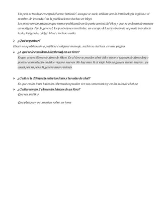 Un post se traduce en español como ‘artículo’, aunque se suele utilizar con la terminología inglesa o el 
nombre de ‘entradas’ en la publicaciones hechas en blogs. 
Los posts son los artículos que vamos publicando en la parte central del blog y que se ordenan de manera 
cronológica. Por lo general, los posts tienen un titular, un cuerpo del artículo donde se puede introducir 
texto, fotografía, código html e incluso audio. 
 ¿Qué es postear? 
Hacer una publicación o publicar cualquier mensaje, archivos, etcétera, en una página. 
 ¿A qué se le considera hilo(thread) en un Foro? 
Es que es sencillamente absurdo Siken. En el foro se pueden abrir hilos nuevos (cientos de absurdos) o 
postear comentarios en hilos viejos o nuevos. No hay más. Si el viejo hilo no genera nuevo interés... ya 
caerá por su peso. Si genera nuevo interés. 
 ¿Cuál es la diferencia entre los foros y las salas de chat? 
En que en los foros todos los cibernautas pueden ver sus comentarios y en las salas de chat no 
 ¿Cuáles son los 2 elementos básicos de un Foro? 
Que sea público 
Que platiquen o comenten sobre un tema 
