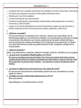INFORMATICA 1 
o Cualquier técnica a realizar se llamará foro-debate, cine foro, disco-foro, entre otros. 
o Formula una pregunta concreta y estimulante referida al tema. 
o Distribuye el uso de la palabra. 
o Limita el tiempo de las exposiciones. 
o Controla la participación espontánea, imprevisible y heterogénea de un público 
3 
numeroso y desconocido. 
o Lugar en el cual es planteada una serie de temas los cuales son de discusión, y 
entran todos los temas como economía, política, deportes, entre otros. 
 
 ¿Qué es un posts? 
Un post se traduce en español como ‘artículo’, aunque se suele utilizar con la 
terminología inglesa o el nombre de ‘entradas’ en la publicaciones hechas en blogs. 
Los posts son los artículos que vamos publicando en la parte central del blog y 
que se ordenan de manera cronológica. Por lo general, los posts tienen un titular, 
un cuerpo del artículo donde se puede introducir texto, fotografía, código html e 
incluso audio. 
 ¿Qué es postear? 
Hacer una publicación o publicar cualquier mensaje, archivos, etcétera, en una página. 
 ¿A qué se le considera hilo(thread) en un Foro? 
Es que es sencillamente absurdo Siken. En el foro se pueden abrir hilos nuevos 
(cientos de absurdos) o postear comentarios en hilos viejos o nuevos. No hay más. 
Si el viejo hilo no genera nuevo interés... ya caerá por su peso. Si genera nuevo 
interés. 
 ¿Cuál es la diferencia entre los foros y las salas de chat? 
En que en los foros todos los cibernautas pueden ver sus comentarios y en las 
salas de chat no 
 ¿Cuáles son los 2 elementos básicos de un Foro? 
Que sea público 
Que platiquen o comenten sobre un tema 
