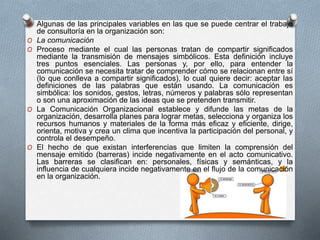 O Algunas de las principales variables en las que se puede centrar el trabajo 
de consultoría en la organización son: 
O La comunicación 
O Proceso mediante el cual las personas tratan de compartir significados 
mediante la transmisión de mensajes simbólicos. Esta definición incluye 
tres puntos esenciales. Las personas y, por ello, para entender la 
comunicación se necesita tratar de comprender cómo se relacionan entre sí 
(lo que conlleva a compartir significados), lo cual quiere decir: aceptar las 
definiciones de las palabras que están usando. La comunicación es 
simbólica: los sonidos, gestos, letras, números y palabras sólo representan 
o son una aproximación de las ideas que se pretenden transmitir. 
O La Comunicación Organizacional establece y difunde las metas de la 
organización, desarrolla planes para lograr metas, selecciona y organiza los 
recursos humanos y materiales de la forma más eficaz y eficiente, dirige, 
orienta, motiva y crea un clima que incentiva la participación del personal, y 
controla el desempeño. 
O El hecho de que existan interferencias que limiten la comprensión del 
mensaje emitido (barreras) incide negativamente en el acto comunicativo. 
Las barreras se clasifican en: personales, físicas y semánticas, y la 
influencia de cualquiera incide negativamente en el flujo de la comunicación 
en la organización. 
 