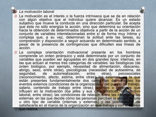 O La motivación laboral 
O La motivación es el interés o la fuerza intrínseca que se da en relación 
con algún objetivo que el individuo quiere alcanzar. Es un estado 
subjetivo que mueve la conducta en una dirección particular. Se acepta 
que ésta no sólo energiza la acción, sino que determina su orientación 
hacia la obtención de determinados objetivos a partir de la acción de un 
conjunto de variables interrelacionadas entre sí de forma muy íntima y 
compleja que, a su vez, determinan la actitud ante las tareas, su 
comprensión y disposición a seguir actuando en determinado sentido, a 
pesar de la presencia de contingencias que dificulten esa líneas de 
acción. 
O La compleja orientación motivacional presente en los hombres 
comprende un orden jerárquico y está determinada por un conjunto de 
variables que pueden ser agrupadas en dos grandes tipos: internas, en 
las que actúan al menos tres categorías de variables: las fisiológicas (de 
orden biológico, por ejemplo, necesidad de alimentación, descanso, 
abrigo, sexo, entre otras), psicológicas (necesidad de autoestima, de 
seguridad, de autorrealización, entre otras), psicosociales 
(reconocimiento, afecto, estima, entre otras); las externas, en la que 
están presentes fundamentalmente dos categorías de variables los 
eventos externos (condiciones de la organización y del puesto de trabajo, 
salario, contenido de trabajo entre otras); agentes o personas que 
influyen en la motivación (los jefes y sus características, el colectivo 
laboral, entre otras); las condiciones de relación entre las internas y las 
externas: en las que decide cómo las personas perciben la acción de uno 
u otro tipo de variable (internas y externas) y las posibilidades de 
satisfacerla en el marco de la organización en que trabaja y con el trabajo 
que realiza. 
 