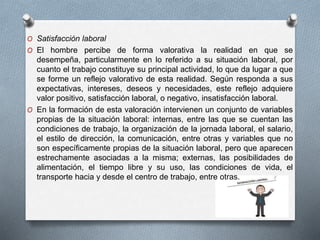 O Satisfacción laboral 
O El hombre percibe de forma valorativa la realidad en que se 
desempeña, particularmente en lo referido a su situación laboral, por 
cuanto el trabajo constituye su principal actividad, lo que da lugar a que 
se forme un reflejo valorativo de esta realidad. Según responda a sus 
expectativas, intereses, deseos y necesidades, este reflejo adquiere 
valor positivo, satisfacción laboral, o negativo, insatisfacción laboral. 
O En la formación de esta valoración intervienen un conjunto de variables 
propias de la situación laboral: internas, entre las que se cuentan las 
condiciones de trabajo, la organización de la jornada laboral, el salario, 
el estilo de dirección, la comunicación, entre otras y variables que no 
son específicamente propias de la situación laboral, pero que aparecen 
estrechamente asociadas a la misma; externas, las posibilidades de 
alimentación, el tiempo libre y su uso, las condiciones de vida, el 
transporte hacia y desde el centro de trabajo, entre otras. 
 