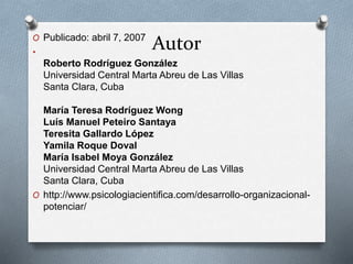 Autor O Publicado: abril 7, 2007 
• 
Roberto Rodríguez González 
Universidad Central Marta Abreu de Las Villas 
Santa Clara, Cuba 
María Teresa Rodríguez Wong 
Luís Manuel Peteiro Santaya 
Teresita Gallardo López 
Yamila Roque Doval 
María Isabel Moya González 
Universidad Central Marta Abreu de Las Villas 
Santa Clara, Cuba 
O http://www.psicologiacientifica.com/desarrollo-organizacional-potenciar/ 
