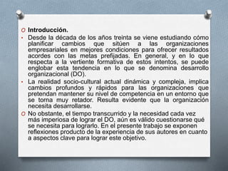 O Introducción. 
• Desde la década de los años treinta se viene estudiando cómo 
planificar cambios que sitúen a las organizaciones 
empresariales en mejores condiciones para ofrecer resultados 
acordes con las metas prefijadas. En general, y en lo que 
respecta a la vertiente formativa de estos intentos, se puede 
englobar esta tendencia en lo que se denomina desarrollo 
organizacional (DO). 
• La realidad socio-cultural actual dinámica y compleja, implica 
cambios profundos y rápidos para las organizaciones que 
pretendan mantener su nivel de competencia en un entorno que 
se torna muy retador. Resulta evidente que la organización 
necesita desarrollarse. 
O No obstante, el tiempo transcurrido y la necesidad cada vez 
más imperiosa de lograr el DO, aún es válido cuestionarse qué 
se necesita para lograrlo. En el presente trabajo se exponen 
reflexiones producto de la experiencia de sus autores en cuanto 
a aspectos clave para lograr este objetivo. 
 