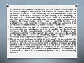 O La realidad sociocultural y económica mundial puede caracterizarse de 
dinámica y compleja, motivada por la existencia de sistemas abiertos que 
se influyen y quedan condicionados por la fuerte presión de los avances 
de la comunicación y la tecnología, de la expansión de los mercados y de 
los rápidos y continuos cambios económicos, políticos y sociales. Estos 
cambios hacen que las competencias necesarias para incorporarse al 
proceso de modernización varíen y que el elemento humano tome 
protagonismo, se le exija más formación y se sienta más vulnerable a los 
cambios de las organizaciones y a las necesidades del trabajo. 
O Las características del entorno cambiante exigen a las organizaciones 
empresariales una adaptación continua al cambio; así, la tradicional 
estrategia de las organizaciones centrada en los productos y las 
exigencias externas y en la actuación de pocas personas queda afectada 
por la capacidad de todos los miembros, sean o no directivos, para 
orientarse a las exigencias cambiantes (Gairín Sallán ,1997). 
O Dentro de este contexto, la lógica de la formación ha de participar del 
diseño y desarrollo que se haga de la gestión estratégica de los recursos 
humanos, como base imprescindible para el carácter proactivo que debe 
tener la relación de la organización con el medio externo. También ha de 
considerarse la vinculación que la formación ha de mantener con la 
cultura organizacional, asumiendo sus planteamientos y reforzando, a 
través de su acción, la implicación de las personas en su fortalecimiento y 
desarrollo. 
 