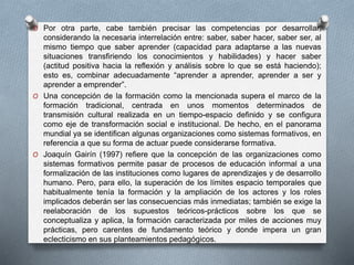 O Por otra parte, cabe también precisar las competencias por desarrollar, 
considerando la necesaria interrelación entre: saber, saber hacer, saber ser, al 
mismo tiempo que saber aprender (capacidad para adaptarse a las nuevas 
situaciones transfiriendo los conocimientos y habilidades) y hacer saber 
(actitud positiva hacia la reflexión y análisis sobre lo que se está haciendo); 
esto es, combinar adecuadamente “aprender a aprender, aprender a ser y 
aprender a emprender”. 
O Una concepción de la formación como la mencionada supera el marco de la 
formación tradicional, centrada en unos momentos determinados de 
transmisión cultural realizada en un tiempo-espacio definido y se configura 
como eje de transformación social e institucional. De hecho, en el panorama 
mundial ya se identifican algunas organizaciones como sistemas formativos, en 
referencia a que su forma de actuar puede considerarse formativa. 
O Joaquín Gairín (1997) refiere que la concepción de las organizaciones como 
sistemas formativos permite pasar de procesos de educación informal a una 
formalización de las instituciones como lugares de aprendizajes y de desarrollo 
humano. Pero, para ello, la superación de los límites espacio temporales que 
habitualmente tenía la formación y la ampliación de los actores y los roles 
implicados deberán ser las consecuencias más inmediatas; también se exige la 
reelaboración de los supuestos teóricos-prácticos sobre los que se 
conceptualiza y aplica, la formación caracterizada por miles de acciones muy 
prácticas, pero carentes de fundamento teórico y donde impera un gran 
eclecticismo en sus planteamientos pedagógicos. 
 