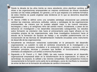 O Desde la década de los años treinta se viene estudiando cómo planificar cambios que 
sitúen a las organizaciones empresariales en mejores condiciones de ofrecer resultados 
acordes con las metas prefijadas. En general, y en lo que respecta a la vertiente formativa 
de estos intentos se puede englobar esta tendencia en lo que se denomina desarrollo 
organizacional. 
O W. Bennis (1969) lo definió como una completa estrategia educacional que pretende 
cambiar las creencias, estructura, actitudes, valores y estrategias de las organizaciones 
empresariales, de manera que se puedan adaptar mejor a los nuevos mercados, 
tecnologías y retos y al vertiginoso ritmo del cambio mismo. Inicialmente, a pesar de los 
esfuerzos en investigación y los desarrollos educacionales subsiguientes, los estudios 
sobre formación se orientaron más hacia el entrenamiento para lograr eficacia en los 
cometidos propios de las organizaciones; esta línea investigativa evolucionó hacia el 
estudio de la formación de equipos de trabajo y se completó posteriormente con la 
incorporación de las técnicas de retroalimentación mediante encuestas como instrumento 
de desarrollo de las organizaciones. 
O Actualmente se introducen variaciones sustanciales en la percepción del desarrollo 
organizacional. La cuestión no está en centrarse únicamente en la investigación y la 
formación en los procesos vinculados a la producción de bienes y servicios, sino en 
establecer principios, técnicas y procesos que faciliten el funcionamiento sinérgico, 
orientado a la adaptación y al cambio a entornos fluctuantes. 
O Siguiendo a W. French y C. Bell (1966), los seis nuevos intereses en el desarrollo 
organizacional empresarial están en la transformación de la organización, la cultura, el 
aprendizaje, los equipos, la calidad y las visiones compartidas. Esta perspectiva involucra 
necesariamente la formación como parte de la estrategia y pone de manifiesto la necesidad 
de entrar de lleno en la formación de actitudes de cambio e innovación. 
 