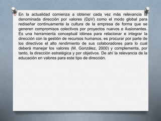 O En la actualidad comienza a obtener cada vez más relevancia la 
denominada dirección por valores (DpV) como el modo global para 
rediseñar continuamente la cultura de la empresa de forma que se 
generen compromisos colectivos por proyectos nuevos e ilusionantes. 
Es una herramienta conceptual idónea para relacionar e integrar la 
dirección con la gestión de recursos humanos, es procurar por parte de 
los directivos el alto rendimiento de sus colaboradores para lo cual 
deberá manejar los valores (M. González, 2000) y complementa, por 
tanto, la dirección estratégica y por objetivos. De ahí la relevancia de la 
educación en valores para este tipo de dirección. 
 