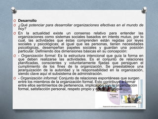 O Desarrollo 
O ¿Qué potenciar para desarrollar organizaciones efectivas en el mundo de 
hoy? 
O En la actualidad existe un consenso relativo para entender las 
organizaciones como sistemas sociales basados en interés mutuo, por lo 
cual, las actividades que éstas comprenden están regidas por leyes 
sociales y psicológicas; al igual que las personas, tienen necesidades 
psicológicas, desempeñan papeles sociales y guardan una posición 
particular. Definiendo dos dimensiones básicas en su concepción: 
O - Organización formal: Es la estructura intencional que guía la forma en 
que deben realizarse las actividades. Es el conjunto de relaciones 
planificadas, conscientes y voluntariamente fijadas que persiguen el 
cumplimiento de los fines de la organización. Se preestablece una 
jerarquización de la autoridad y la responsabilidad en la organización, 
siendo clave aquí el subsistema de administración. 
O - Organización informal: Conjunto de relaciones espontáneas que surgen 
entre los miembros de la organización formal. Esto contribuye a formar 
entre ellos sentimientos de pertenencia, implicación con la organización 
formal, satisfacción personal, respeto propio y cohesión grupal. 
 