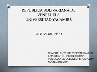 REPUBLICA BOLIVARIANA DE 
VENEZUELA 
UNIVERSIDAD YACAMBU. 
ACTIVIDAD N° 11 
NOMBRE: ENYERBE VICENTE DAMICO 
EXPEDIENTE: HPS-952-00307V 
PSICOLOÍA DE LA SENSOPERCEPCIÓN 
NOVIEMBRE 2014. 
 