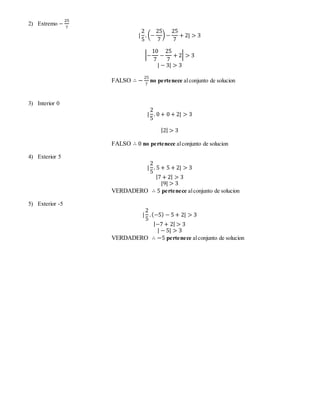 2) Extremo − 
25 
7 
| 
2 
5 
. (− 
25 
7 
) − 
25 
7 
+ 2| > 3 
|− 
10 
7 
− 
25 
7 
+ 2| > 3 
| − 3| > 3 
FALSO ∴ − 25 
7 
no pertenece al conjunto de solucion 
3) Interior 0 
| 
2 
5 
. 0 + 0 + 2| > 3 
|2| > 3 
FALSO ∴ 0 no pertenece al conjunto de solucion 
4) Exterior 5 
| 
2 
5 
. 5 + 5 + 2| > 3 
|7 + 2| > 3 
|9| > 3 
VERDADERO ∴ 5 pertenece al conjunto de solucion 
5) Exterior -5 
| 
2 
5 
. (−5) − 5 + 2| > 3 
|−7 + 2| > 3 
| − 5| > 3 
VERDADERO ∴ −5 pertenece al conjunto de solucion 
 