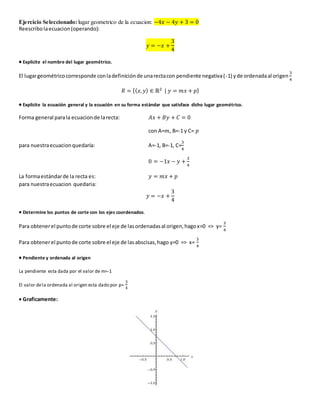 Ejercicio Seleccionado: lugar geometrico de la ecuacion: −4푥 − 4푦 + 3 = 0 
Reescribo la ecuacion (operando): 
푦 = −푥 + 
3 
4 
 Explicite el nombre del lugar geométrico. 
El lugar geométrico corresponde con la definición de una recta con pendiente negativa ( -1) y de ordenada al origen 
3 
4 
푅 = {(푥, 푦) ∈ ℝ2 | 푦 = 푚푥 + 푝} 
 Explicite la ecuación general y la ecuación en su forma estándar que satisface dicho lugar geométrico. 
Forma general para la ecuacion de la recta: 퐴푥 + 퐵푦 + 퐶 = 0 
con A=푚, B=-1 y C= 푝 
3 
4 
para nuestra ecuacion quedaría: A=-1, B=-1, C= 
0 = −1푥 − 푦 + 
3 
4 
La forma estándar de la recta es: 푦 = 푚푥 + 푝 
para nuestra ecuacion quedaria: 
푦 = −푥 + 
3 
4 
 Determine los puntos de corte con los ejes coordenados. 
Para obtener el punto de corte sobre el eje de las ordenadas al origen, hago x=0 => y= 
3 
4 
Para obtener el punto de corte sobre el eje de las abscisas, hago y=0 => x= 
3 
4 
 Pendiente y ordenada al origen 
La pendiente esta dada por el valor de m=-1 
El valor de la ordenada al origen esta dado por p= 
3 
4 
 Graficamente: 
