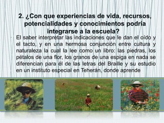 • El saber interpretar las indicaciones que le dan el oído y
el tacto, y en una hermosa conjunción entre cultura y
naturaleza la cual la lee como un libro: las piedras, los
pétalos de una flor, los granos de una espiga en nada se
diferencian para él de las letras del Braille y su estudio
en un instituto especial en Teherán, donde aprende
 