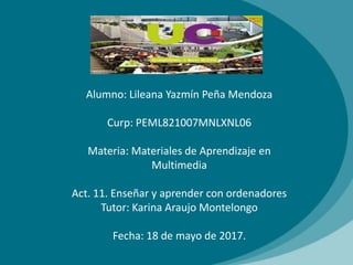 Alumno: Lileana Yazmín Peña Mendoza
Curp: PEML821007MNLXNL06
Materia: Materiales de Aprendizaje en
Multimedia
Act. 11. Enseñar y aprender con ordenadores
Tutor: Karina Araujo Montelongo
Fecha: 18 de mayo de 2017.
 