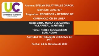 Alumna: EVELYN ZULAY WALLE GARCIA
Matricula: ucnl07397
Asignatura: RECURSOS Y METODOS DE
COMUNICACIÓN EN LINEA
Tutor: MTRA. MARIA DEL CARMEN
VILLARREAL MARTINEZ
Tema : REDES SOCIALES EN
EDUCACION
Actividad 11: RESUMEN CREATIVO EN
.PPT
Fecha: 24 de Octubre de 2017
 