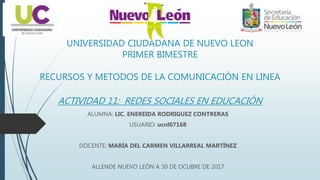 UNIVERSIDAD CIUDADANA DE NUEVO LEON
PRIMER BIMESTRE
RECURSOS Y METODOS DE LA COMUNICACIÓN EN LINEA
ACTIVIDAD 11: REDES SOCIALES EN EDUCACIÓN
ALUMNA: LIC. ENEREIDA RODRIGUEZ CONTRERAS
USUARIO: ucnl07168
DOCENTE: MARÍA DEL CARMEN VILLARREAL MARTÍNEZ
ALLENDE NUEVO LEÓN A 30 DE OCUBRE DE 2017
 