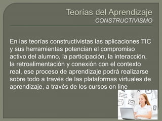 En las teorías constructivistas las aplicaciones TIC
y sus herramientas potencian el compromiso
activo del alumno, la participación, la interacción,
la retroalimentación y conexión con el contexto
real, ese proceso de aprendizaje podrá realizarse
sobre todo a través de las plataformas virtuales de
aprendizaje, a través de los cursos on line
 