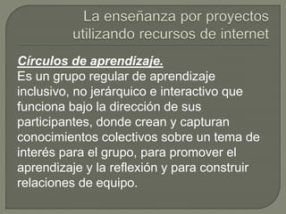 Círculos de aprendizaje.
Es un grupo regular de aprendizaje
inclusivo, no jerárquico e interactivo que
funciona bajo la dirección de sus
participantes, donde crean y capturan
conocimientos colectivos sobre un tema de
interés para el grupo, para promover el
aprendizaje y la reflexión y para construir
relaciones de equipo.
 