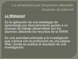 La Webquest
Es la aplicación de una estrategia de
aprendizaje por descubrimiento guiado a un
proceso de trabajo desarrollado por los
alumnos utilizando los recursos de la WWW.
Es una actividad enfocada a la investigación
que culmina con la producción de una página
Web, donde se publica el resultado de una
investigación.
 