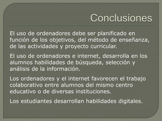 El uso de ordenadores debe ser planificado en
función de los objetivos, del método de enseñanza,
de las actividades y proyecto curricular.
El uso de ordenadores e internet, desarrolla en los
alumnos habilidades de búsqueda, selección y
análisis de la información.
Los ordenadores y el internet favorecen el trabajo
colaborativo entre alumnos del mismo centro
educativo o de diversas instituciones.
Los estudiantes desarrollan habilidades digitales.
 