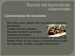Características del estudiante:
 Son vistos como “tabula rasa” que reciben información
del maestro.
 Cumple órdenes, obedece.
 Requiere constante aprobación.
 Depende del maestro.
 Ente pasivo en el proceso de enseñanza- aprendizaje
 Realiza tareas en las cuales el comportamiento pueda
ser observado, medido, evaluado directamente
 