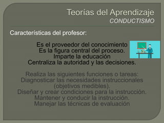 Características del profesor:
Es el proveedor del conocimiento
Es la figura central del proceso.
Imparte la educación
Centraliza la autoridad y las decisiones.
Realiza las siguientes funciones o tareas:
Diagnosticar las necesidades instruccionales
(objetivos medibles).
Diseñar y crear condiciones para la instrucción.
Mantener y conducir la instrucción.
Manejar las técnicas de evaluación
 