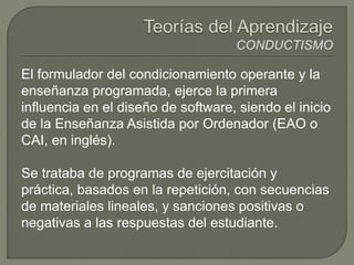 El formulador del condicionamiento operante y la
enseñanza programada, ejerce la primera
influencia en el diseño de software, siendo el inicio
de la Enseñanza Asistida por Ordenador (EAO o
CAI, en inglés).
Se trataba de programas de ejercitación y
práctica, basados en la repetición, con secuencias
de materiales lineales, y sanciones positivas o
negativas a las respuestas del estudiante.
 