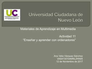 Materiales de Aprendizaje en Multimedia
Actividad 11
“Enseñar y aprender con ordenadores”
Ana Velia Vázquez Sánchez
VASA720104MNLZNN05
12 de Noviembre de 2017
 