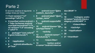 Parte 2
El alumno explica el siguiente
código linea por línea:
1 <?xml version="1.0"
encoding="utf-8"?>
 2<manifest xmlns:android
="http://schemas.android.
com/apk/res/android"1<?x
ml version="1.0" encoding
="utf-8"?>
 3 package="com.cetis10
0.gomi.holamundo">
 4
 5 <application
 6 android:allowBacku
p="true"
 7 android:icon="@dra
wable/ic_launcher"
 8 android:label="@stri
ng/app_name"
 9 android:supportsRtl
="true"
 10 android:theme="@s
tyle/AppTheme" >
 11 <activity
 12 android:name=".
MainActivity">
 13 <intent-filter>
 14 <action androi
d:name="android.intent.ac
tion.MAIN" />
 15
 16 <category andro
id:name="android.intent.c
ategory.LAUNCHER" />
 17 </intent-filter>
 18 </activity>
 19 </application>
 20
 21 </manifest>
 