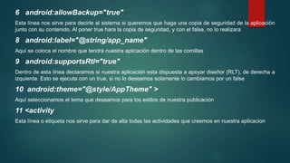 6 android:allowBackup="true"
Esta línea nos sirve para decirle al sistema si queremos que haga una copia de seguridad de la aplicación
junto con su contenido. Al poner true hara la copia de seguridad, y con el false, no lo realizara
8 android:label="@string/app_name"
Aquí se coloca el nombre que tendrá nuestra aplicación dentro de las comillas
9 android:supportsRtl="true"
Dentro de esta línea declaramos si nuestra aplicación esta dispuesta a apoyar diseñor (RLT), de derecha a
izquierda. Esto se ejecuta con un true, si no lo deseamos solamente lo cambiamos por un false
10 android:theme="@style/AppTheme" >
Aquí seleccionamos el tema que deseamos para los estilos de nuestra publicación
11 <activity
Esta línea o etiqueta nos sirve para dar de alta todas las actividades que creemos en nuestra aplicacion
 