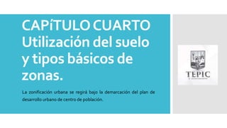 CAPíTULOCUARTO
Utilización del suelo
y tipos básicos de
zonas.
La zonificación urbana se regirá bajo la demarcación del plan de
desarrollo urbano de centro de población.
 