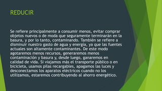 REDUCIR
Se refiere principalmente a consumir menos, evitar comprar
objetos nuevos o de moda que seguramente terminarán en la
basura, y por lo tanto, contaminando. También se refiere a
disminuir nuestro gasto de agua y energía, ya que las fuentes
actuales son altamente contaminantes. De este modo
agotaremos menos recursos, generaremos menos
contaminación y basura y, desde luego, ganaremos en
calidad de vida. Si viajamos más el transporte público o en
bicicleta, usamos pilas recargables, apagamos las luces y
desconectamos los aparatos eléctricos cuando no los
utilizamos, estaremos contribuyendo al ahorro energético.
 