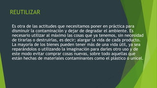 REUTILIZAR
Es otra de las actitudes que necesitamos poner en práctica para
disminuir la contaminación y dejar de degradar el ambiente. Es
necesario utilizar al máximo las cosas que ya tenemos, sin necesidad
de tirarlas o destruirlas, es decir; alargar la vida de cada producto.
La mayoría de los bienes pueden tener más de una vida útil, ya sea
reparándolos o utilizando la imaginación para darles otro uso y de
este modo evitar comprar cosas nuevas, sobre todo aquellas que
están hechas de materiales contaminantes como el plástico o unicel.
 