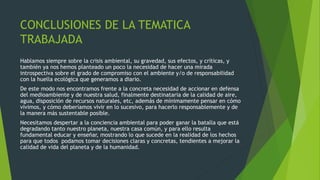 CONCLUSIONES DE LA TEMATICA
TRABAJADA
Hablamos siempre sobre la crisis ambiental, su gravedad, sus efectos, y críticas, y
también ya nos hemos planteado un poco la necesidad de hacer una mirada
introspectiva sobre el grado de compromiso con el ambiente y/o de responsabilidad
con la huella ecológica que generamos a diario.
De este modo nos encontramos frente a la concreta necesidad de accionar en defensa
del medioambiente y de nuestra salud, finalmente destinataria de la calidad de aire,
agua, disposición de recursos naturales, etc, además de mínimamente pensar en cómo
vivimos, y cómo deberíamos vivir en lo sucesivo, para hacerlo responsablemente y de
la manera más sustentable posible.
Necesitamos despertar a la conciencia ambiental para poder ganar la batalla que está
degradando tanto nuestro planeta, nuestra casa común, y para ello resulta
fundamental educar y enseñar, mostrando lo que sucede en la realidad de los hechos
para que todos podamos tomar decisiones claras y concretas, tendientes a mejorar la
calidad de vida del planeta y de la humanidad.
 