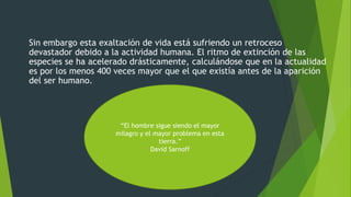 Sin embargo esta exaltación de vida está sufriendo un retroceso
devastador debido a la actividad humana. El ritmo de extinción de las
especies se ha acelerado drásticamente, calculándose que en la actualidad
es por los menos 400 veces mayor que el que existía antes de la aparición
del ser humano.
“El hombre sigue siendo el mayor
milagro y el mayor problema en esta
tierra.”
David Sarnoff
 