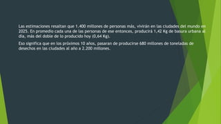 Las estimaciones resaltan que 1.400 millones de personas más, vivirán en las ciudades del mundo en
2025. En promedio cada una de las personas de ese entonces, producirá 1,42 Kg de basura urbana al
día, más del doble de lo producido hoy (0,64 Kg).
Eso significa que en los próximos 10 años, pasaran de producirse 680 millones de toneladas de
desechos en las ciudades al año a 2.200 millones.
 