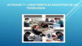 ACTIVIDAD 11. CARACTERÍSTICAS EDUCATIVAS DE LAS
TECNOLOGÍAS
 