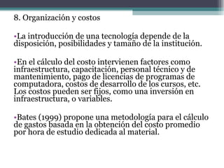 8. Organización y costos

•La introducción de una tecnología depende de la
disposición, posibilidades y tamaño de la institución.

•En el cálculo del costo intervienen factores como
infraestructura, capacitación, personal técnico y de
mantenimiento, pago de licencias de programas de
computadora, costos de desarrollo de los cursos, etc.
Los costos pueden ser fijos, como una inversión en
infraestructura, o variables.

•Bates (1999) propone una metodología para el cálculo
de gastos basada en la obtención del costo promedio
por hora de estudio dedicada al material.
 