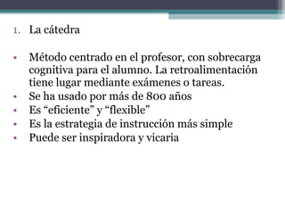 1. La cátedra

•   Método centrado en el profesor, con sobrecarga
    cognitiva para el alumno. La retroalimentación
    tiene lugar mediante exámenes o tareas.
•   Se ha usado por más de 800 años
•   Es “eficiente” y “flexible”
•   Es la estrategia de instrucción más simple
•   Puede ser inspiradora y vicaria
 